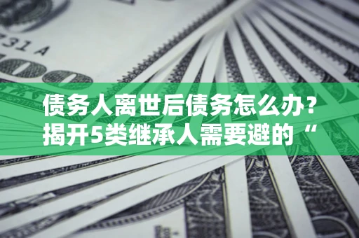 济南债务人离世后债务怎么办？揭开5类继承人需要避的“坑”