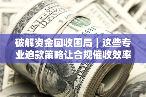 济南破解资金回收困局｜这些专业追款策略让合规催收效率翻倍