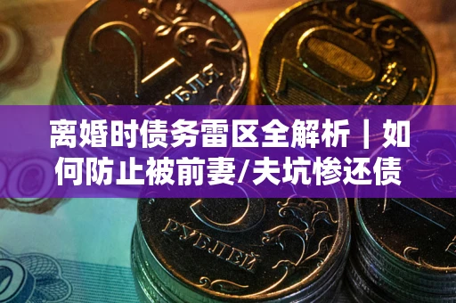 济南离婚时债务雷区全解析｜如何防止被前妻/夫坑惨还债？