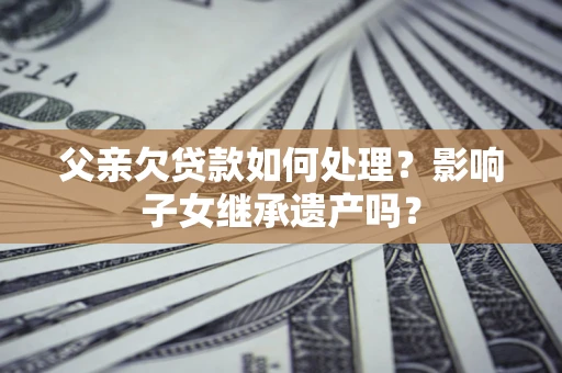济南父亲欠贷款如何处理?影响子女继承遗产吗? 济南父亲欠贷款如何处理?影响子女继承遗产吗?