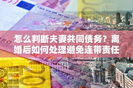 济南怎么判断夫妻共同债务？离婚后如何处理避免连带责任？