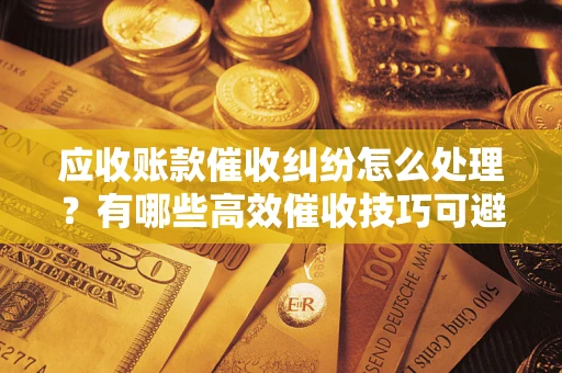 济南应收账款催收纠纷怎么处理？有哪些高效催收技巧可避免坏账？